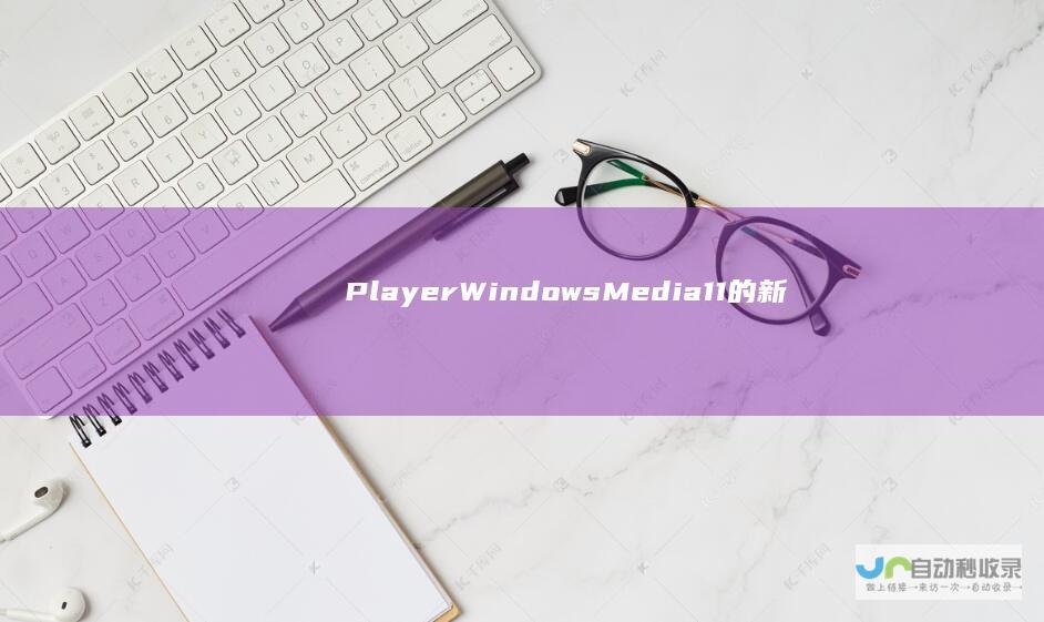 Player Windows Media 11的新特性 性能提升及用户体验优化 全面解析