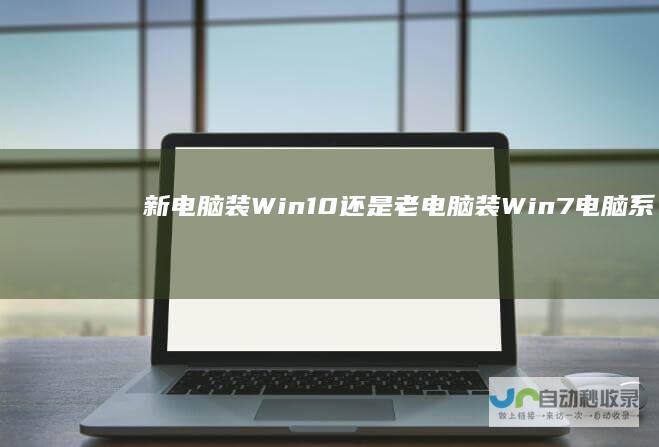 新电脑装Win10还是老电脑装Win7 电脑系统选择指南