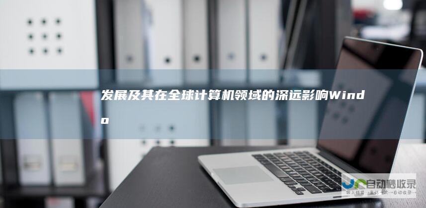 发展及其在全球计算机领域的深远影响 Windows操作系统的起源 Microsoft 深入解析