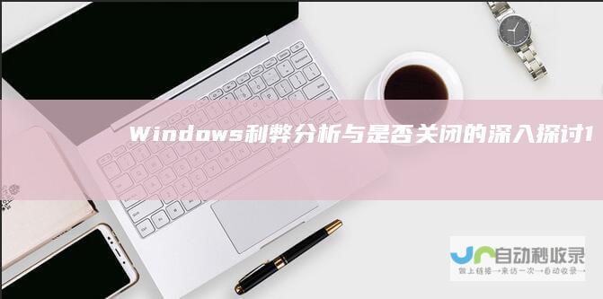 Windows 利弊分析与是否关闭的深入探讨 10自动更新
