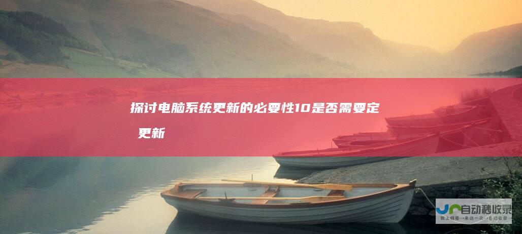 探讨电脑系统更新的必要性 10是否需要定期更新以保持最佳性能 Windows