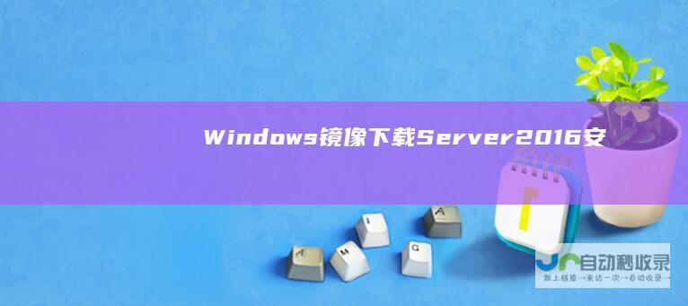 Windows 镜像下载 Server 2016安装指南 系统要求及详细安装步骤