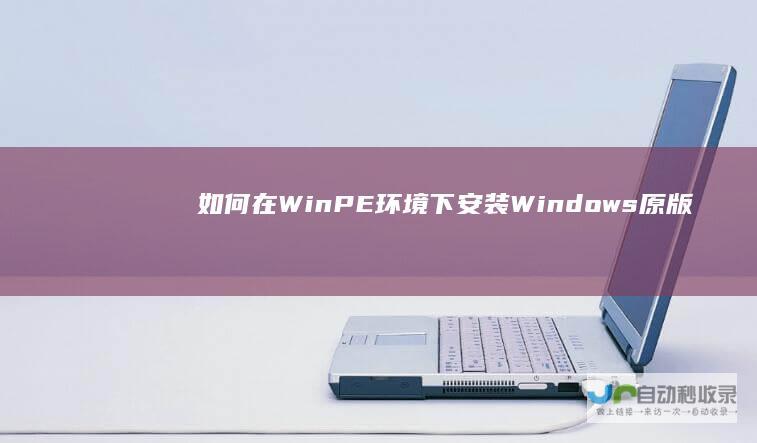 如何在WinPE环境下安装Windows原版操作系统 详细步骤与技巧解析